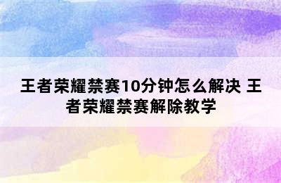 王者荣耀禁赛10分钟怎么解决 王者荣耀禁赛解除教学